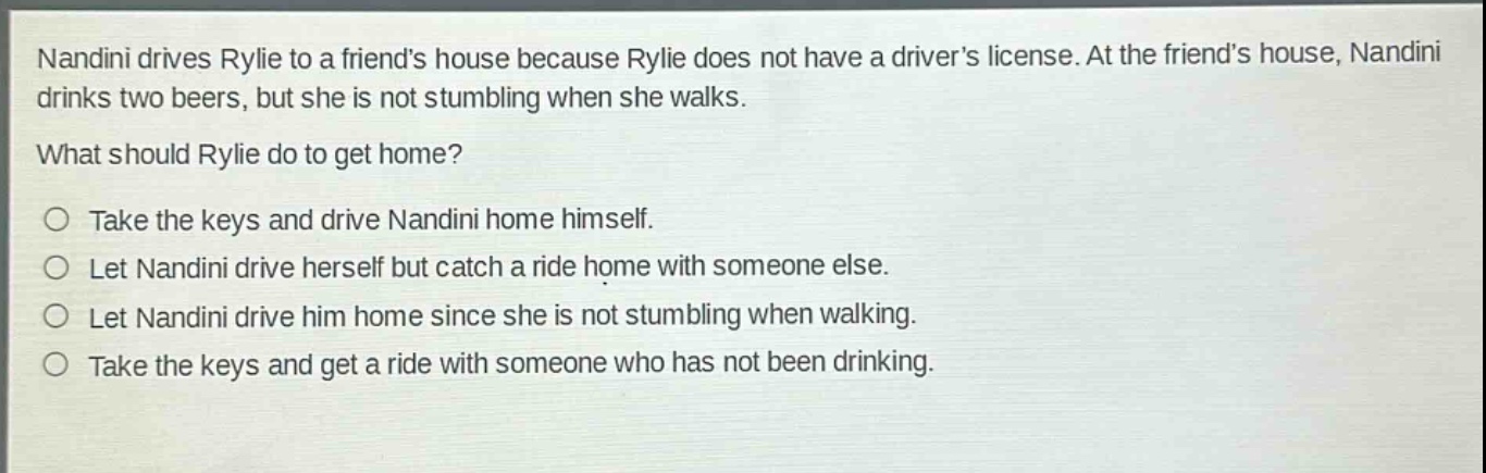 nandini drives rylie to a friends house because rylie does not have a drivers license. at the friends house, nandini drinks two beers, but she is not stumbling when she walks.\nwhat should rylie do to get home?\n○ take the keys and drive nandini home himself.\n○ let nandini drive herself but catch a ride home with someone else.\n○ let nandini drive him home since she is not stumbling when walking.\n○ take the keys and get a ride with someone who has not been drinking.