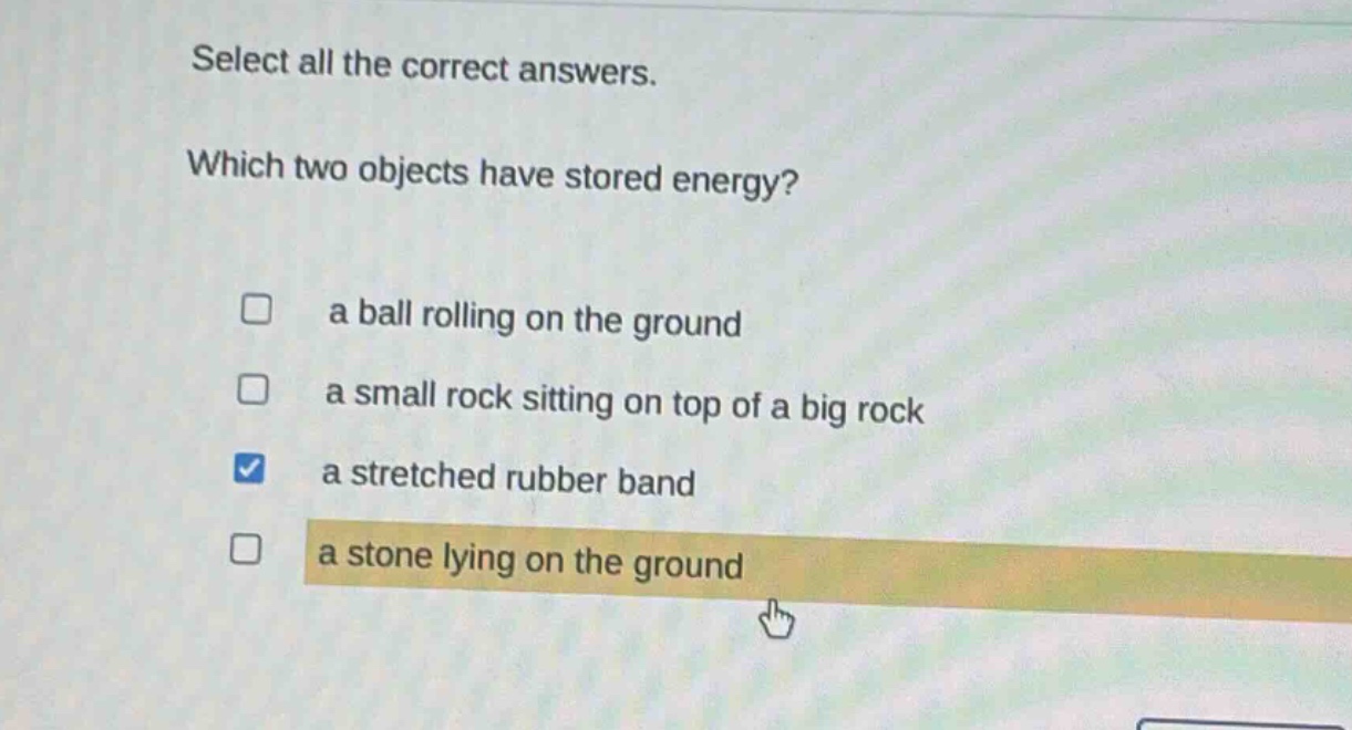 select all the correct answers. which two objects have stored energy? a ball rolling on the ground a small rock sitting on top of a big rock a stretched rubber band a stone lying on the ground