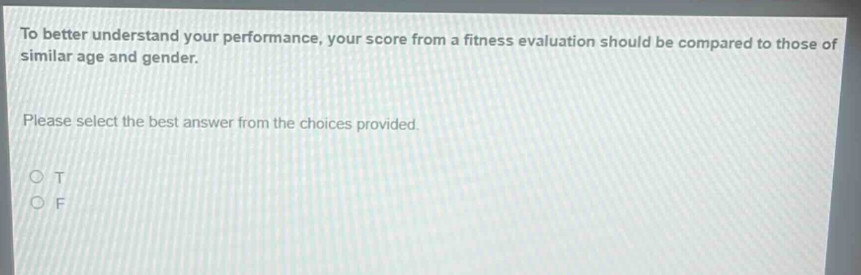to better understand your performance, your score from a fitness evaluation should be compared to those of similar age and gender.\nplease select the best answer from the choices provided.\no t\no f