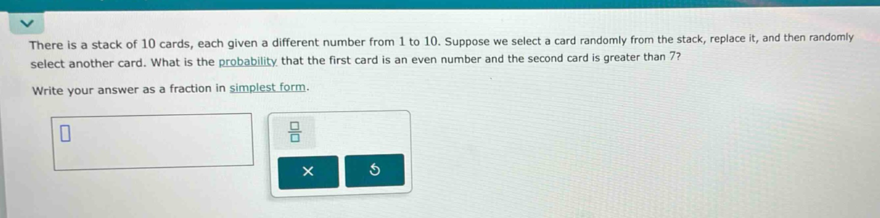 there is a stack of 10 cards, each given a different number from 1 to 10. suppose we select a card randomly from the stack, replace it, and then randomly select another card. what is the probability that the first card is an even number and the second card is greater than 7? write your answer as a fraction in simplest form.