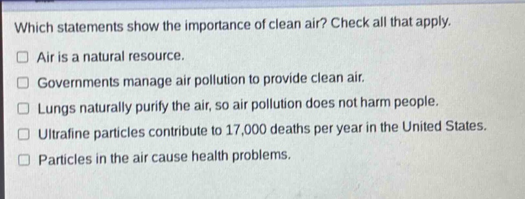which statements show the importance of clean air? check all that apply.\n□ air is a natural resource.\n□ governments manage air pollution to provide clean air.\n□ lungs naturally purify the air, so air pollution does not harm people.\n□ ultrafine particles contribute to 17,000 deaths per year in the united states.\n□ particles in the air cause health problems.