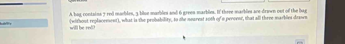 a bag contains 7 red marbles, 3 blue marbles and 6 green marbles. if three marbles are drawn out of the bag (without replacement), what is the probability, to the nearest 10th of a percent, that all three marbles drawn will be red?