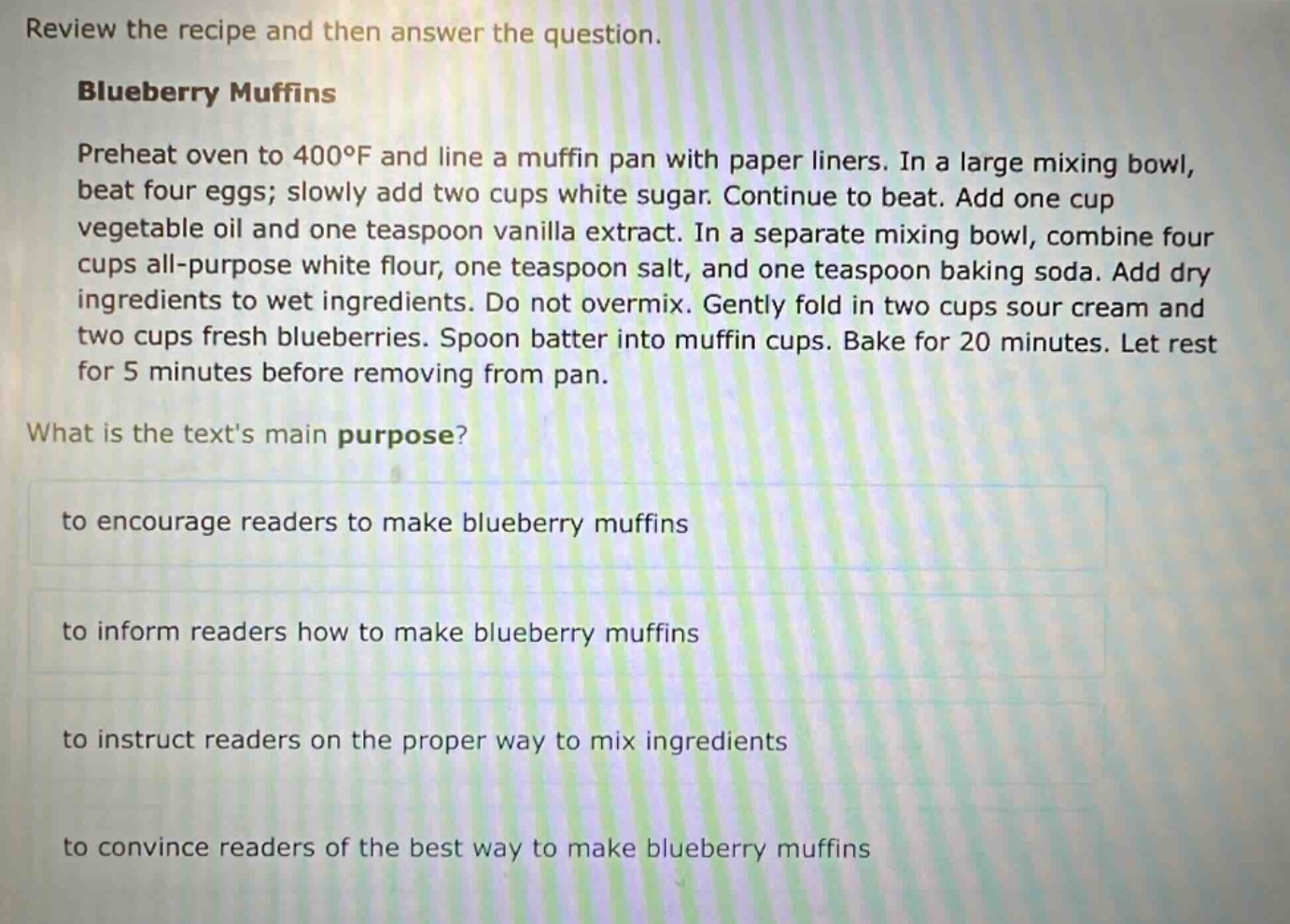 review the recipe and then answer the question.\nblueberry muffins\npreheat oven to 400°f and line a muffin pan with paper liners. in a large mixing bowl, beat four eggs; slowly add two cups white sugar. continue to beat. add one cup vegetable oil and one teaspoon vanilla extract. in a separate mixing bowl, combine four cups all - purpose white flour, one teaspoon salt, and one teaspoon baking soda. add dry ingredients to wet ingredients. do not overmix. gently fold in two cups sour cream and two cups fresh blueberries. spoon batter into muffin cups. bake for 20 minutes. let rest for 5 minutes before removing from pan.\nwhat is the texts main purpose?\nto encourage readers to make blueberry muffins\nto inform readers how to make blueberry muffins\nto instruct readers on the proper way to mix ingredients\nto convince readers of the best way to make blueberry muffins