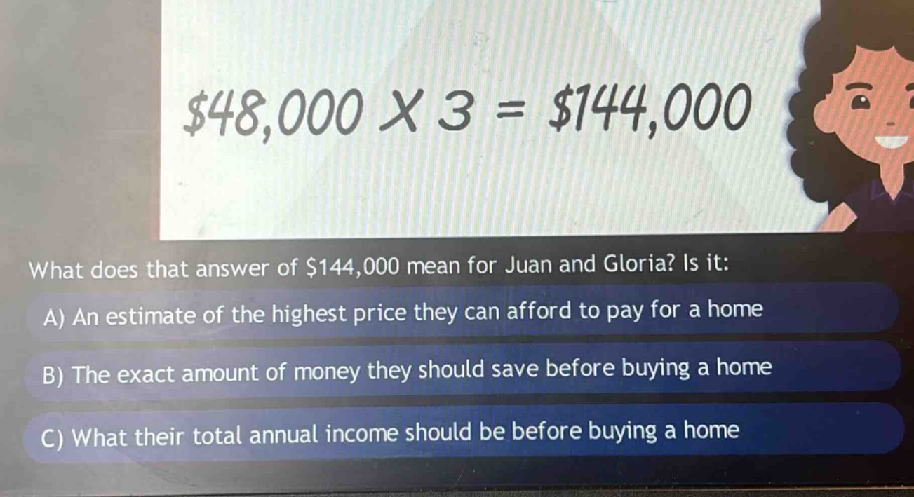 what does that answer of $144,000 mean for juan and gloria? is it:\na) an estimate of the highest price they can afford to pay for a home\nb) the exact amount of money they should save before buying a home\nc) what their total annual income should be before buying a home