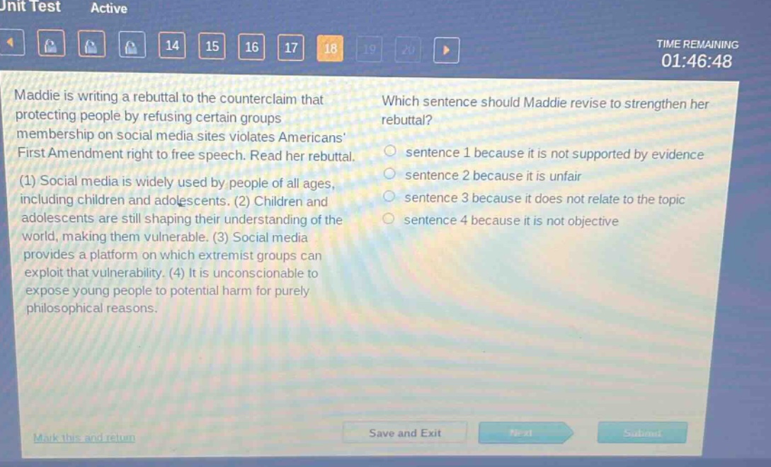 maddie is writing a rebuttal to the counter - claim that protecting people by refusing certain groups membership on social media sites violates americans first amendment right to free speech. read her rebuttal. (1) social media is widely used by people of all ages, including children and adolescents. (2) children and adolescents are still shaping their understanding of the world, making them vulnerable. (3) social media provides a platform on which extremist groups can exploit that vulnerability. (4) it is unconscionable to expose young people to potential harm for purely philosophical reasons. which sentence should maddie revise to strengthen her rebuttal? sentence 1 because it is not supported by evidence sentence 2 because it is unfair sentence 3 because it does not relate to the topic sentence 4 because it is not objective