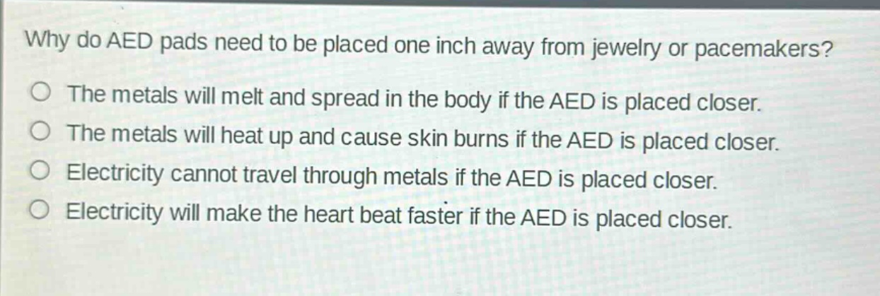 why do aed pads need to be placed one inch away from jewelry or pacemakers?\nthe metals will melt and spread in the body if the aed is placed closer.\nthe metals will heat up and cause skin burns if the aed is placed closer.\nelectricity cannot travel through metals if the aed is placed closer.\nelectricity will make the heart beat faster if the aed is placed closer.