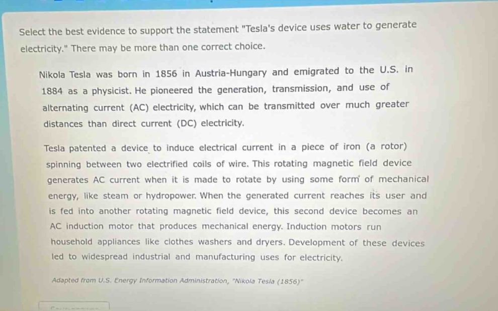 select the best evidence to support the statement \teslas device uses water to generate electricity.\ there may be more than one correct choice.\n\nnikola tesla was born in 1856 in austria - hungary and emigrated to the u.s. in 1884 as a physicist. he pioneered the generation, transmission, and use of alternating current (ac) electricity, which can be transmitted over much greater distances than direct current (dc) electricity.\n\ntesla patented a device to induce electrical current in a piece of iron (a rotor) spinning between two electrified coils of wire. this rotating magnetic field device generates ac current when it is made to rotate by using some form of mechanical energy, like steam or hydropower. when the generated current reaches its user and is fed into another rotating magnetic field device, this second device becomes an ac induction motor that produces mechanical energy. induction motors run household appliances like clothes washers and dryers. development of these devices led to widespread industrial and manufacturing uses for electricity.\n\nadapted from u.s. energy information administration, \nikola tesla (1856)\