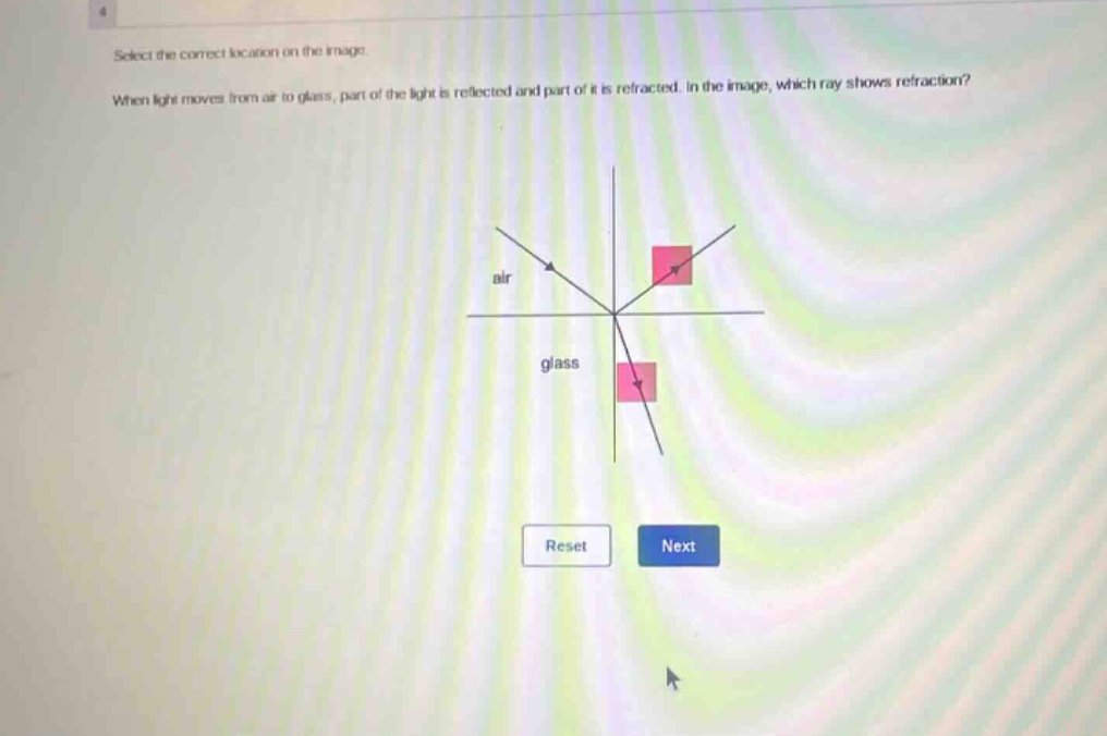select the correct location on the image. when light moves from air to glass, part of the light is reflected and part of it is refracted. in the image, which ray shows refraction?