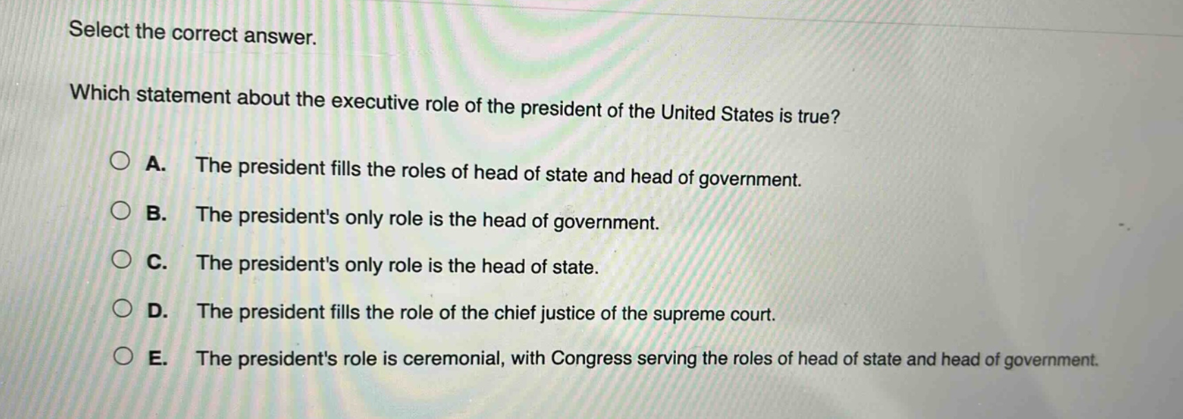 select the correct answer. which statement about the executive role of the president of the united states is true? a. the president fills the roles of head of state and head of government. b. the presidents only role is the head of government. c. the presidents only role is the head of state. d. the president fills the role of the chief justice of the supreme court. e. the presidents role is ceremonial, with congress serving the roles of head of state and head of government.