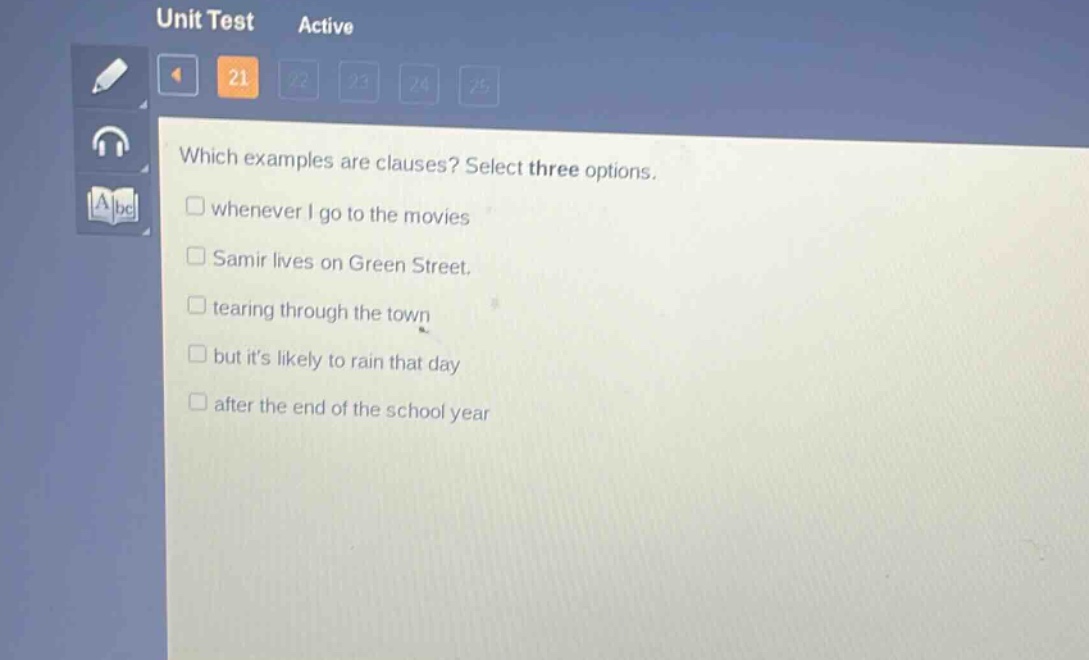 which examples are clauses? select three options.\n□ whenever i go to the movies\n□ samir lives on green street.\n□ tearing through the town\n□ but its likely to rain that day\n□ after the end of the school year
