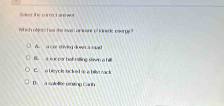 select the correct answer.\nwhich object has the least amount of kinetic energy?\na. a car driving down a road\nb. a soccer ball rolling down a hill\nc. a bicycle locked to a bike rack\nd. a satellite orbiting earth