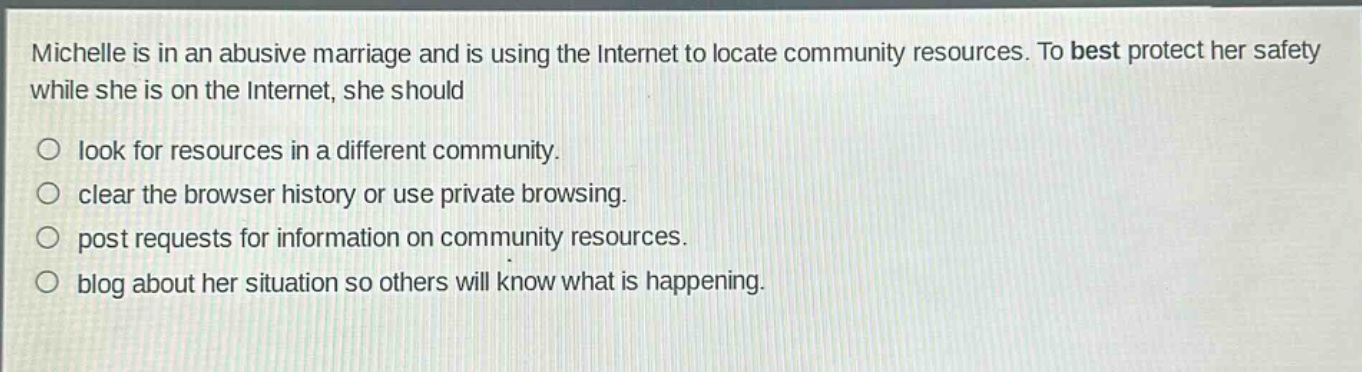 michelle is in an abusive marriage and is using the internet to locate community resources. to best protect her safety while she is on the internet, she should\n○ look for resources in a different community.\n○ clear the browser history or use private browsing.\n○ post requests for information on community resources.\n○ blog about her situation so others will know what is happening.