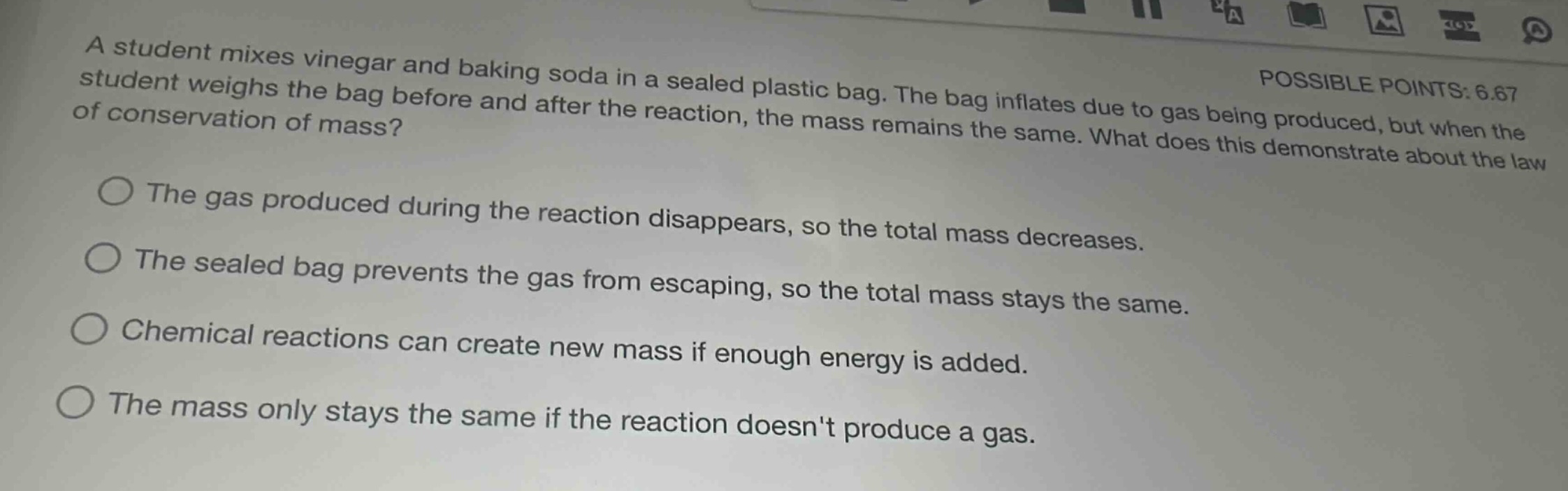 a student mixes vinegar and baking soda in a sealed plastic bag. the bag inflates due to gas being produced, but when the student weighs the bag before and after the reaction, the mass remains the same. what does this demonstrate about the law of conservation of mass?\nthe gas produced during the reaction disappears, so the total mass decreases.\nthe sealed bag prevents the gas from escaping, so the total mass stays the same.\nchemical reactions can create new mass if enough energy is added.\nthe mass only stays the same if the reaction doesnt produce a gas.