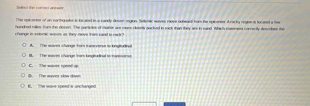 select the correct answer.\nthe epicenter of an earthquake is located in a sandy desert region. seismic waves move outward from the epicenter. a rocky region is located a few hundred miles from the desert. the particles of matter are more closely packed in rock than they are in sand. which statement correctly describes the change in seismic waves as they move from sand to rock?\na. the waves change from transverse to longitudinal.\nb. the waves change from longitudinal to transverse.\nc. the waves speed up.\nd. the waves slow down.\ne. the wave speed is unchanged.
