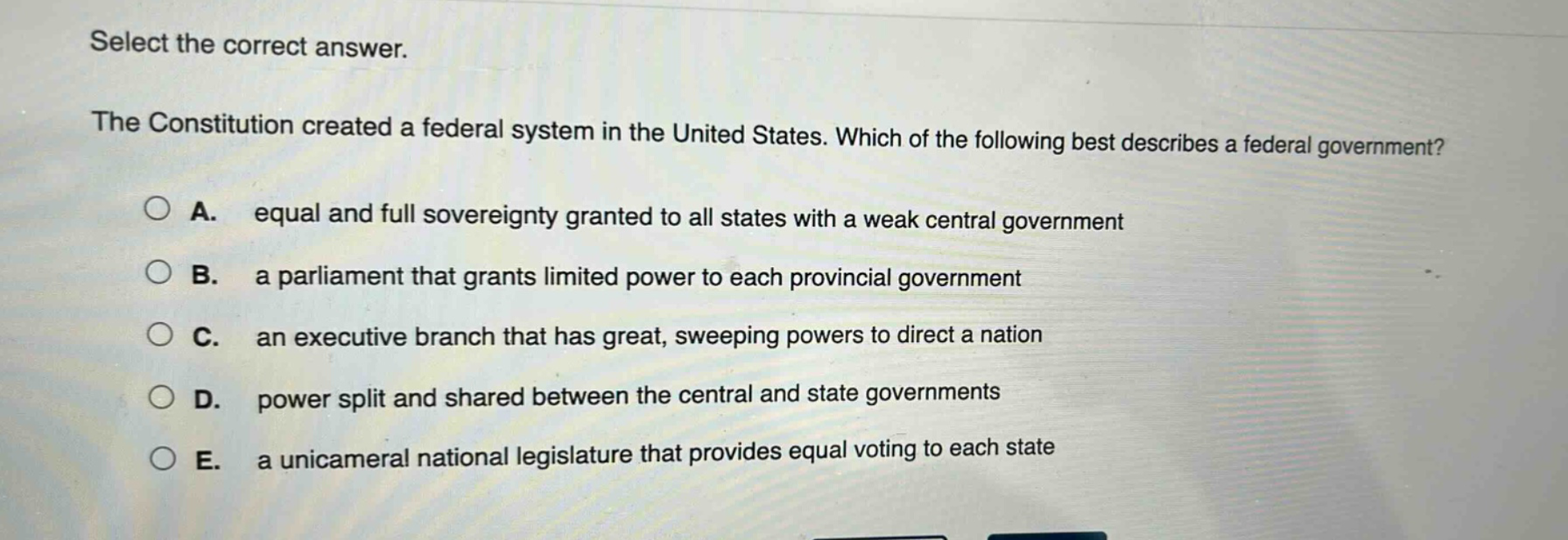 select the correct answer.\nthe constitution created a federal system in the united states. which of the following best describes a federal government?\na. equal and full sovereignty granted to all states with a weak central government\nb. a parliament that grants limited power to each provincial government\nc. an executive branch that has great, sweeping powers to direct a nation\nd. power split and shared between the central and state governments\ne. a unicameral national legislature that provides equal voting to each state