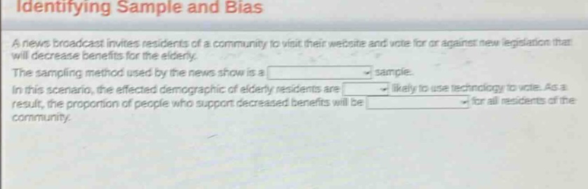 identifying sample and bias\na news broadcast invites residents of a community to visit their website and vote for or against new legislation that will decrease benefits for the elderly.\nthe sampling method used by the news show is a \nin this scenario, the affected demographic of elderly residents are \nresult, the proportion of people who support decreased benefits will be \nsample.\nlikely to use technology to vote. as a\nfor all residents of the community.