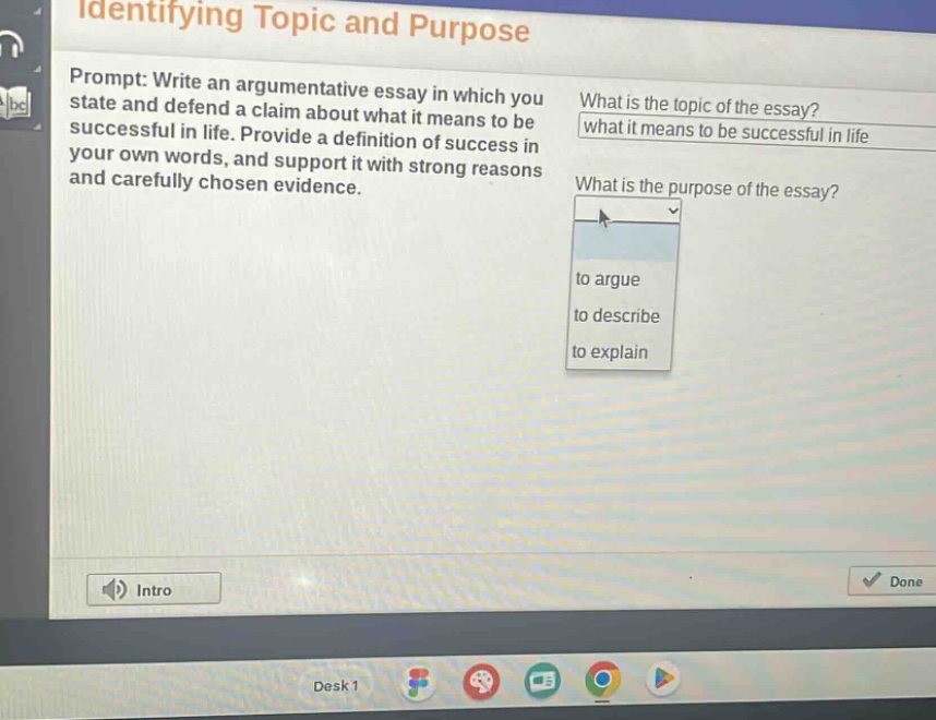 identifying topic and purpose\nprompt: write an argumentative essay in which you state and defend a claim about what it means to be successful in life. provide a definition of success in your own words, and support it with strong reasons and carefully chosen evidence.\nwhat is the topic of the essay?\nwhat it means to be successful in life\nwhat is the purpose of the essay?\nto argue\nto describe\nto explain