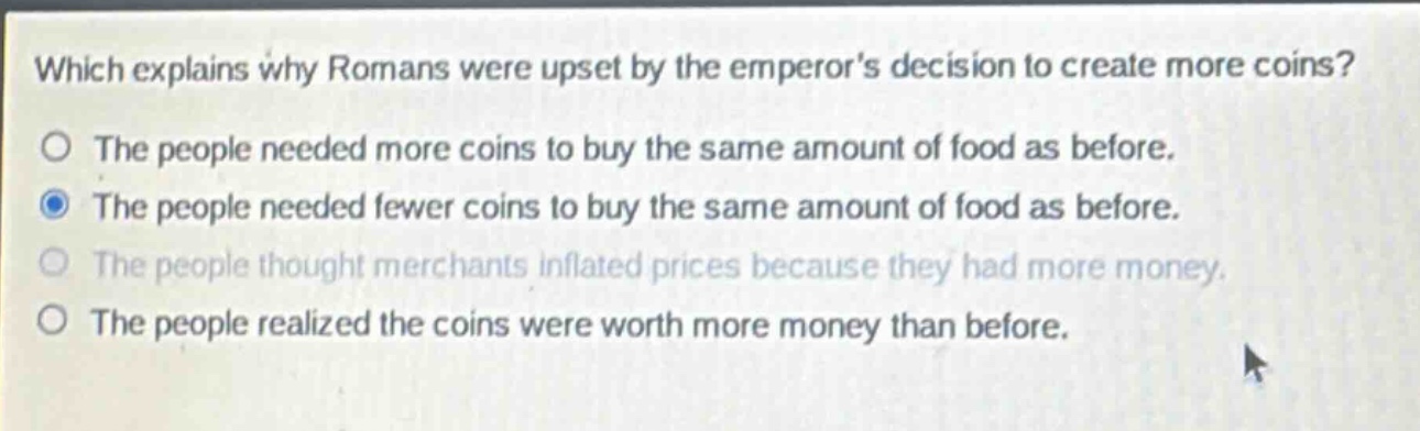 which explains why romans were upset by the emperors decision to create more coins?\nthe people needed more coins to buy the same amount of food as before.\nthe people needed fewer coins to buy the same amount of food as before.\nthe people thought merchants inflated prices because they had more money.\nthe people realized the coins were worth more money than before.