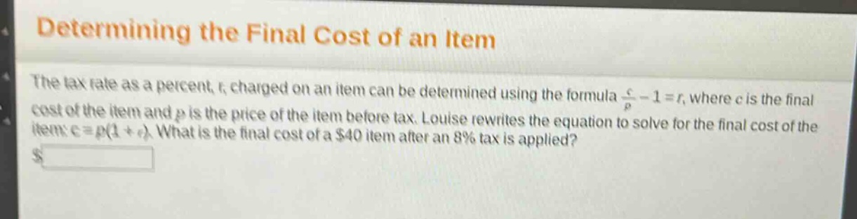 determining the final cost of an item\nthe tax rate as a percent, r, charged on an item can be determined using the formula $\frac{c}{p}-1 = r$, where c is the final cost of the item and p is the price of the item before tax. louise rewrites the equation to solve for the final cost of the item: $c = p(1 + r)$. what is the final cost of a $40 item after an 8% tax is applied?\n$______