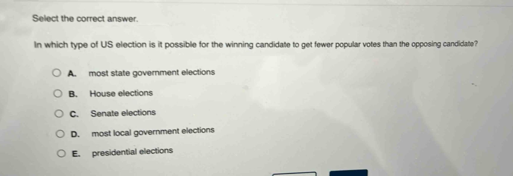 select the correct answer.\nin which type of us election is it possible for the winning candidate to get fewer popular votes than the opposing candidate?\na. most state government elections\nb. house elections\nc. senate elections\nd. most local government elections\ne. presidential elections
