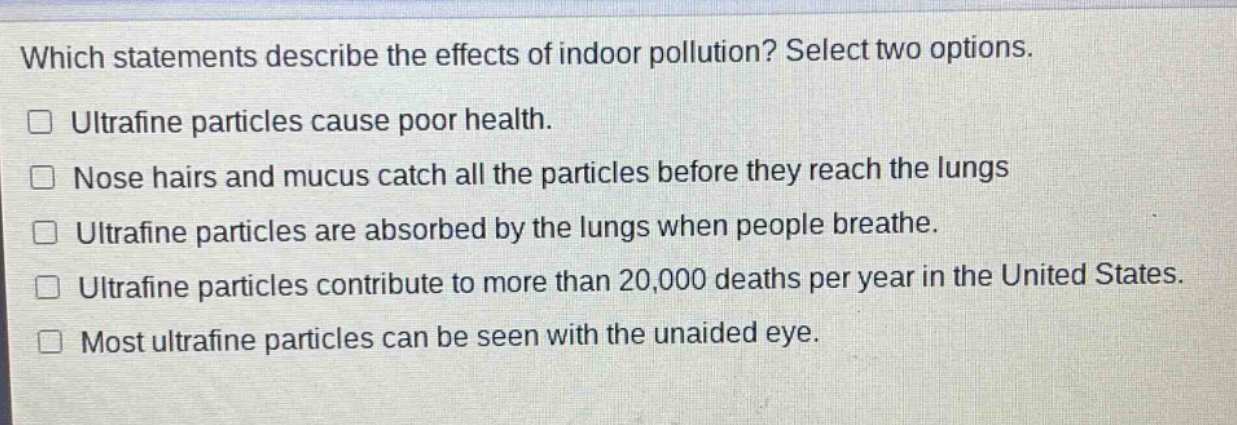 which statements describe the effects of indoor pollution? select two options.\n□ ultrafine particles cause poor health.\n□ nose hairs and mucus catch all the particles before they reach the lungs\n□ ultrafine particles are absorbed by the lungs when people breathe.\n□ ultrafine particles contribute to more than 20,000 deaths per year in the united states.\n□ most ultrafine particles can be seen with the unaided eye.
