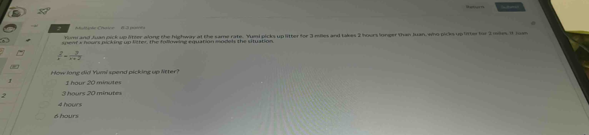 yumi and juan pick up litter along the highway at the same rate. yumi picks up litter for 3 miles and takes 2 hours longer than juan, who picks up litter for 2 miles. if juan spent x hours picking up litter, the following equation models the situation.\n$\frac{2}{x}=\frac{3}{x + 2}$\nhow long did yumi spend picking up litter?\n1 hour 20 minutes\n3 hours 20 minutes\n4 hours\n6 hours