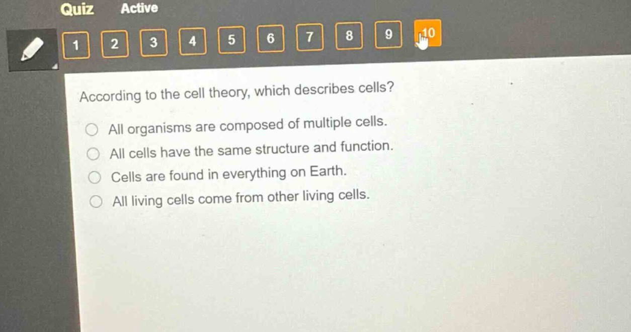 according to the cell theory, which describes cells?\nall organisms are composed of multiple cells.\nall cells have the same structure and function.\ncells are found in everything on earth.\nall living cells come from other living cells.