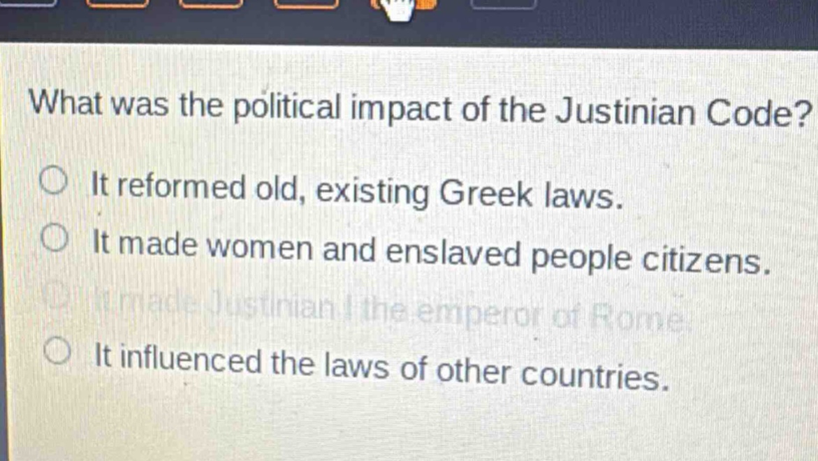 what was the political impact of the justinian code?\nit reformed old, existing greek laws.\nit made women and enslaved people citizens.\nit made justinian i the emperor of rome.\nit influenced the laws of other countries.