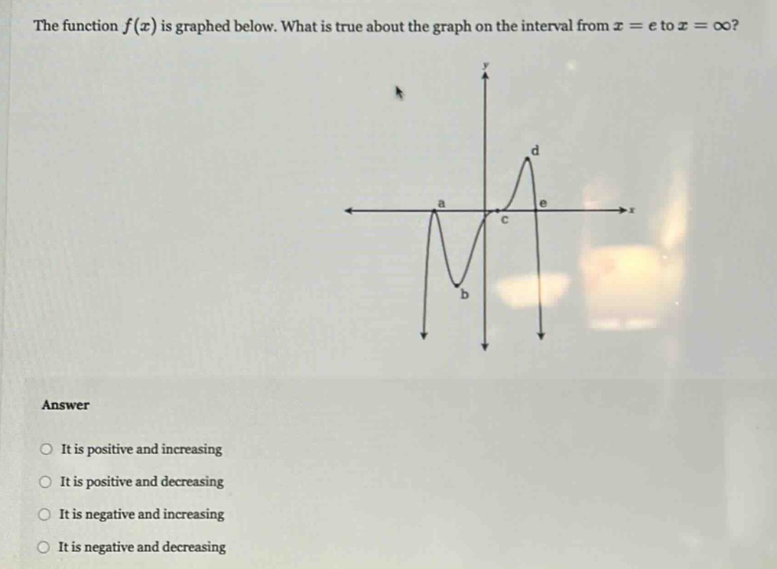 the function $f(x)$ is graphed below. what is true about the graph on the interval from $x = e$ to $x=infty$?\nanswer\nit is positive and increasing\nit is positive and decreasing\nit is negative and increasing\nit is negative and decreasing