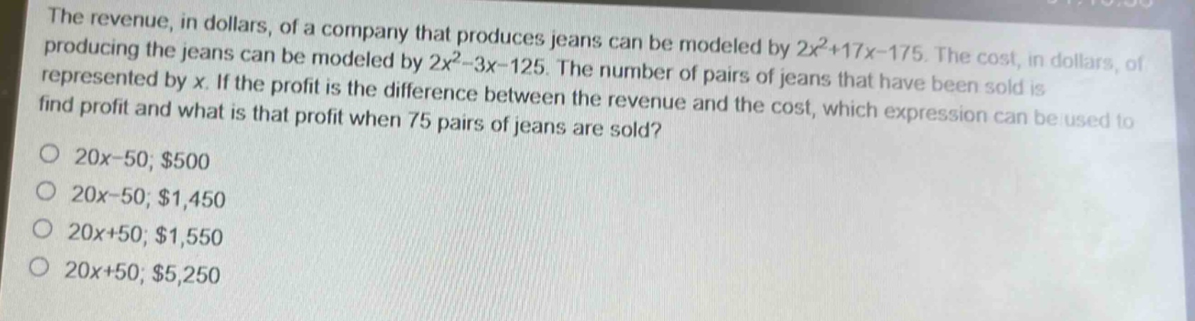 the revenue, in dollars, of a company that produces jeans can be modeled by $2x^{2}+17x - 175$. the cost, in dollars, of producing the jeans can be modeled by $2x^{2}-3x - 125$. the number of pairs of jeans that have been sold is represented by $x$. if the profit is the difference between the revenue and the cost, which expression can be used to find profit and what is that profit when 75 pairs of jeans are sold?\no $20x - 50; $500\no $20x - 50; $1,450\no $20x + 50; $1,550\no $20x + 50; $5,250