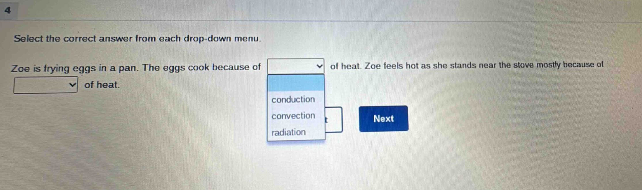 select the correct answer from each drop - down menu. zoe is frying eggs in a pan. the eggs cook because of of heat. zoe feels hot as she stands near the stove mostly because of of heat. conduction convection radiation next