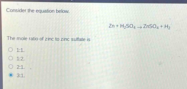 consider the equation below.\nzn + h₂so₄ → znso₄ + h₂\nthe mole ratio of zinc to zinc sulfate is\n1:1.\n1:2.\n2:1.\n3:1.