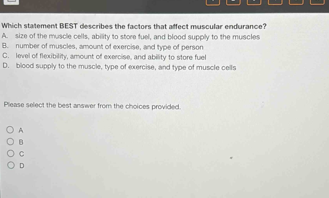 which statement best describes the factors that affect muscular endurance? a. size of the muscle cells, ability to store fuel, and blood supply to the muscles b. number of muscles, amount of exercise, and type of person c. level of flexibility, amount of exercise, and ability to store fuel d. blood supply to the muscle, type of exercise, and type of muscle cells please select the best answer from the choices provided. o a o b o c o d