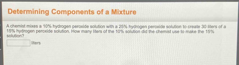 determining components of a mixture\na chemist mixes a 10% hydrogen peroxide solution with a 25% hydrogen peroxide solution to create 30 liters of a 15% hydrogen peroxide solution. how many liters of the 10% solution did the chemist use to make the 15% solution?\nliters