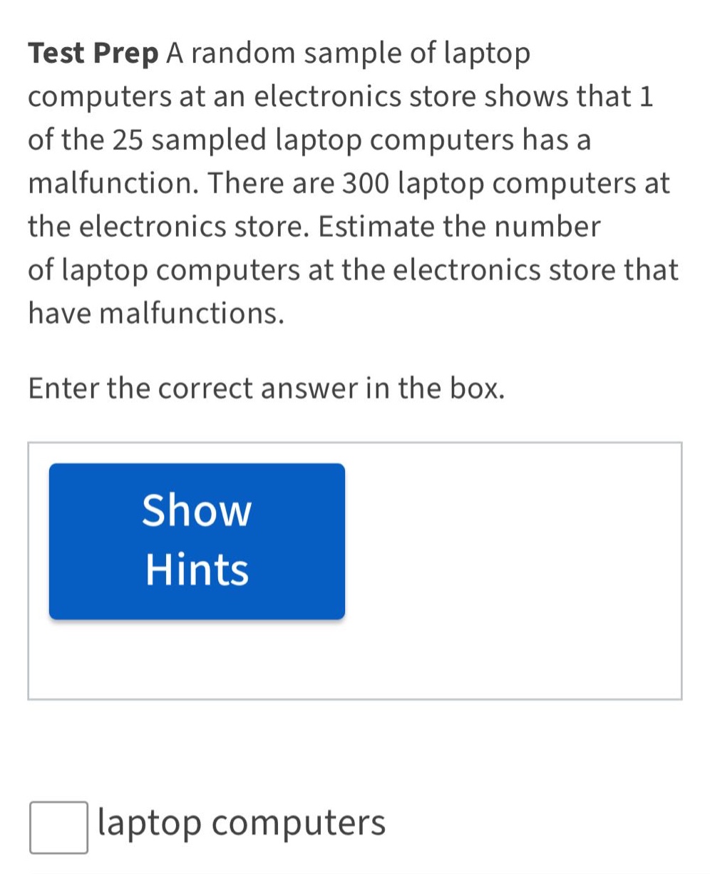 test prep a random sample of laptop computers at an electronics store shows that 1 of the 25 sampled laptop computers has a malfunction. there are 300 laptop computers at the electronics store. estimate the number of laptop computers at the electronics store that have malfunctions. enter the correct answer in the box. show hints laptop computers