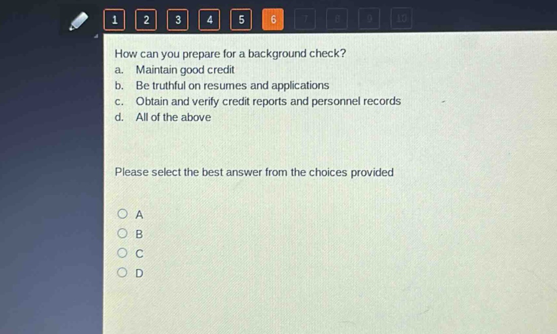 how can you prepare for a background check?\na. maintain good credit\nb. be truthful on resumes and applications\nc. obtain and verify credit reports and personnel records\nd. all of the above\nplease select the best answer from the choices provided\na\nb\nc\nd