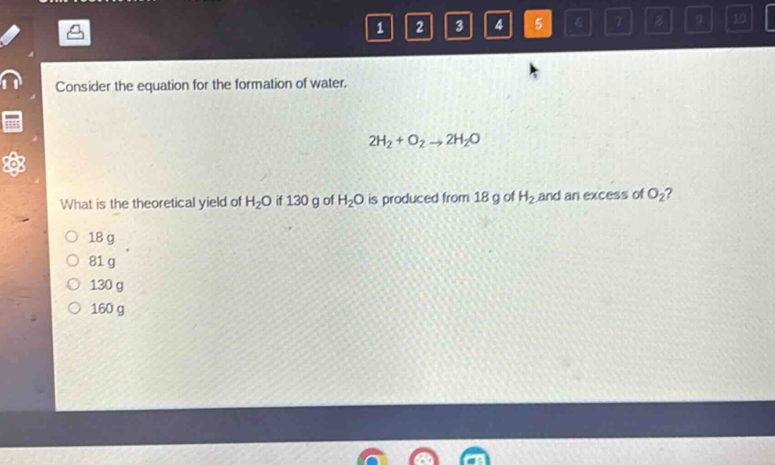 consider the equation for the formation of water.\n\n2h₂ + o₂ → 2h₂o\n\nwhat is the theoretical yield of h₂o if 130 g of h₂o is produced from 18 g of h₂ and an excess of o₂?\n\n18 g\n81 g\n130 g\n160 g
