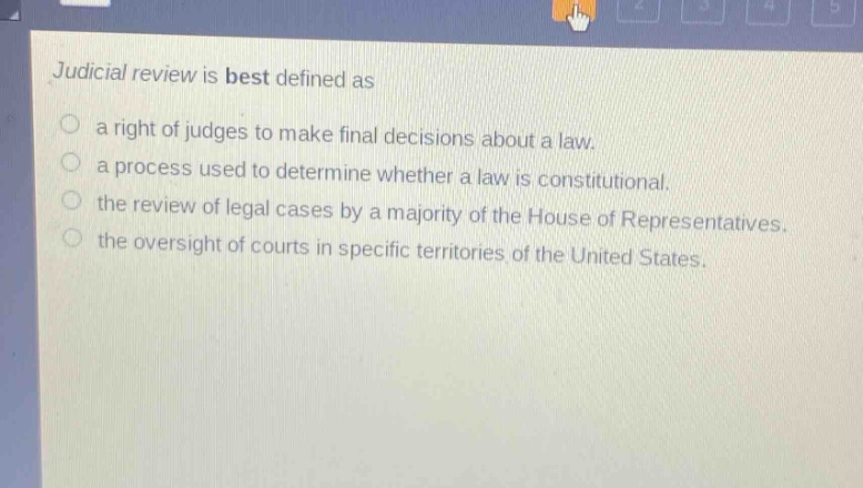 judicial review is best defined as\n○ a right of judges to make final decisions about a law.\n○ a process used to determine whether a law is constitutional.\n○ the review of legal cases by a majority of the house of representatives.\n○ the oversight of courts in specific territories of the united states.