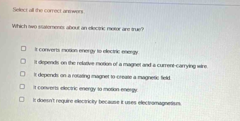 select all the correct answers. which two statements about an electric motor are true? it converts motion energy to electric energy. it depends on the relative motion of a magnet and a current - carrying wire. it depends on a rotating magnet to create a magnetic field. it converts electric energy to motion energy. it doesnt require electricity because it uses electromagnetism.