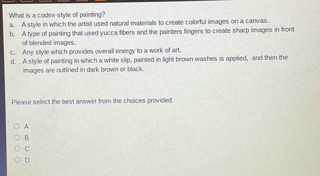 what is a codex - style of painting?\na. a style in which the artist used natural materials to create colorful images on a canvas.\nb. a type of painting that used yucca fibers and the painters fingers to create sharp images in front of blended images.\nc. any style which provides overall energy to a work of art.\nd. a style of painting in which a white slip, painted in light brown washes is applied, and then the images are outlined in dark brown or black.\nplease select the best answer from the choices provided\na\nb\nc\nd