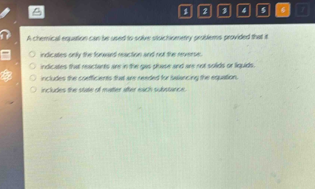 a chemical equation can be used to solve stoichiometry problems provided that it\n○ indicates only the forward reaction and not the reverse.\n○ indicates that reactants are in the gas phase and are not solids or liquids.\n○ includes the coefficients that are needed for balancing the equation.\n○ includes the state of matter after each substance.