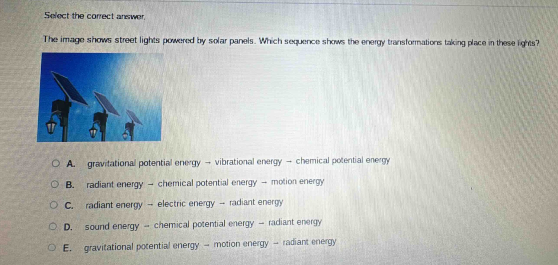 select the correct answer. the image shows street lights powered by solar panels. which sequence shows the energy transformations taking place in these lights? a. gravitational potential energy → vibrational energy → chemical potential energy b. radiant energy → chemical potential energy → motion energy c. radiant energy → electric energy → radiant energy d. sound energy → chemical potential energy → radiant energy e. gravitational potential energy → motion energy → radiant energy