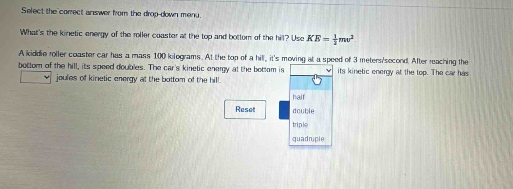 select the correct answer from the drop - down menu. whats the kinetic energy of the roller coaster at the top and bottom of the hill? use $ke=\frac{1}{2}mv^{2}$. a kiddie roller coaster car has a mass 100 kilograms. at the top of a hill, its moving at a speed of 3 meters/second. after reaching the bottom of the hill, its speed doubles. the cars kinetic energy at the bottom is its kinetic energy at the top. the car has joules of kinetic energy at the bottom of the hill.