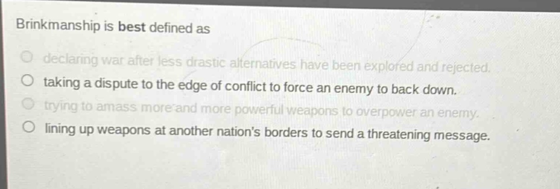 brinkmanship is best defined as\n○ declaring war after less drastic alternatives have been explored and rejected.\n○ taking a dispute to the edge of conflict to force an enemy to back down.\n○ trying to amass more and more powerful weapons to overpower an enemy.\n○ lining up weapons at another nations borders to send a threatening message.