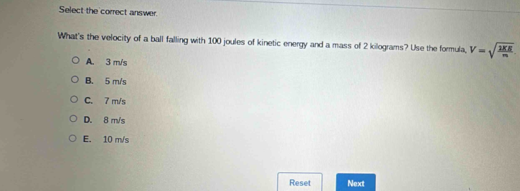 select the correct answer. whats the velocity of a ball falling with 100 joules of kinetic energy and a mass of 2 kilograms? use the formula, $v = sqrt{\frac{2ke}{m}}$.\na. 3 m/s\nb. 5 m/s\nc. 7 m/s\nd. 8 m/s\ne. 10 m/s