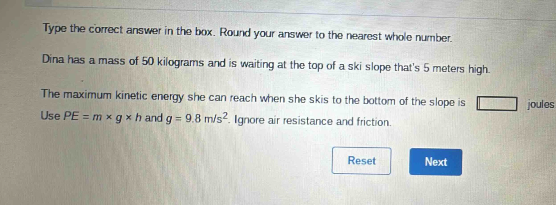 type the correct answer in the box. round your answer to the nearest whole number. dina has a mass of 50 kilograms and is waiting at the top of a ski slope thats 5 meters high. the maximum kinetic energy she can reach when she skis to the bottom of the slope is joules. use $pe = m\times g\times h$ and $g = 9.8 m/s^{2}$. ignore air resistance and friction.