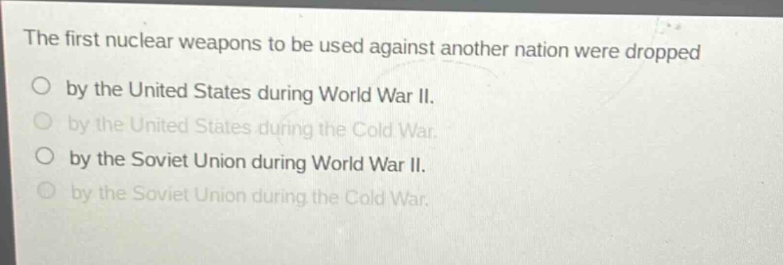 the first nuclear weapons to be used against another nation were dropped\nby the united states during world war ii.\nby the united states during the cold war.\nby the soviet union during world war ii.\nby the soviet union during the cold war.