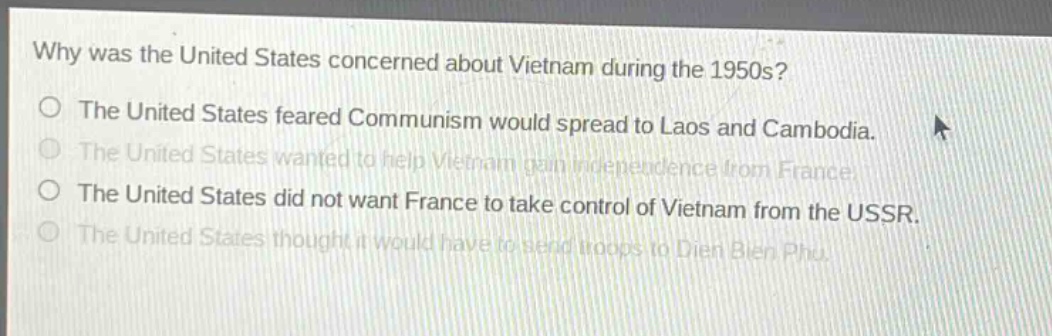 why was the united states concerned about vietnam during the 1950s?\nthe united states feared communism would spread to laos and cambodia.\nthe united states wanted to help vietnam gain independence from france.\nthe united states did not want france to take control of vietnam from the ussr.\nthe united states thought it would have to send troops to dien bien phu.