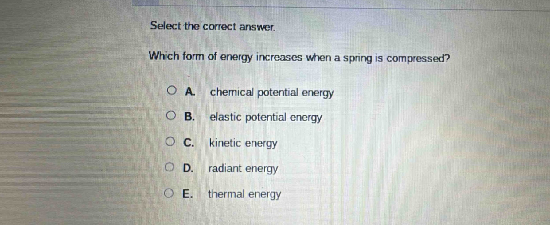 select the correct answer. which form of energy increases when a spring is compressed? a. chemical potential energy b. elastic potential energy c. kinetic energy d. radiant energy e. thermal energy
