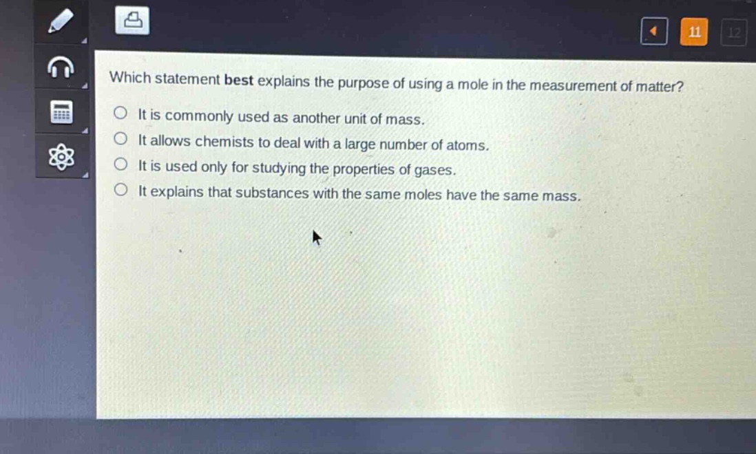 which statement best explains the purpose of using a mole in the measurement of matter?\nit is commonly used as another unit of mass.\nit allows chemists to deal with a large number of atoms.\nit is used only for studying the properties of gases.\nit explains that substances with the same moles have the same mass.